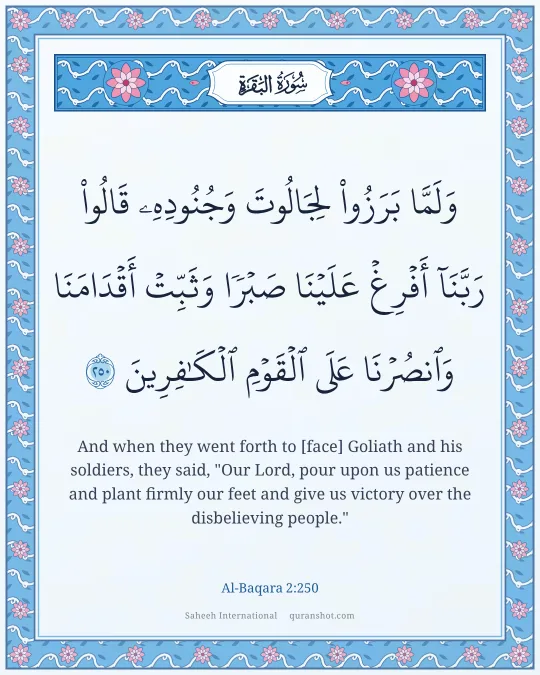 Al-Baqara 2:250 — وَلَمَّا بَرَزُوا۟ لِجَالُوتَ وَجُنُودِهِۦ قَالُوا۟ رَبَّنَآ أَفْرِغْ عَلَيْنَا صَبْرًا وَثَبِّتْ أَقْدَامَنَا وَٱنصُرْنَا عَلَى ٱلْقَوْمِ ٱلْكَـٰفِرِينَ