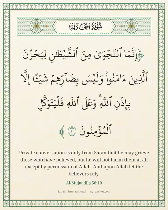 Al-Mujaadila 58:10 — إِنَّمَا ٱلنَّجْوَىٰ مِنَ ٱلشَّيْطَـٰنِ لِيَحْزُنَ ٱلَّذِينَ ءَامَنُوا۟ وَلَيْسَ بِضَآرِّهِمْ شَيْـًٔا إِلَّا بِإِذْنِ ٱللَّهِ ۚ وَعَلَى ٱللَّهِ فَلْيَتَوَكَّلِ ٱلْمُؤْمِنُونَ