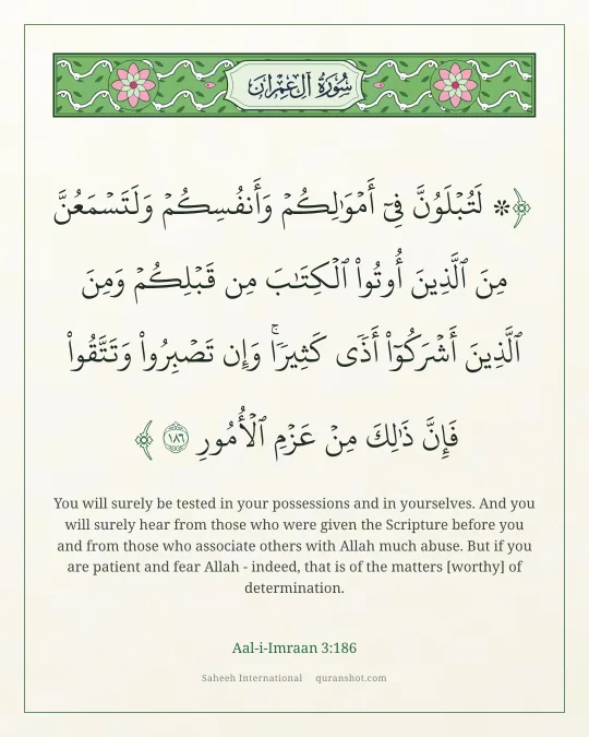 Aal-i-Imraan 3:186 — ۞ لَتُبْلَوُنَّ فِىٓ أَمْوَٰلِكُمْ وَأَنفُسِكُمْ وَلَتَسْمَعُنَّ مِنَ ٱلَّذِينَ أُوتُوا۟ ٱلْكِتَـٰبَ مِن قَبْلِكُمْ وَمِنَ ٱلَّذِينَ أَشْرَكُوٓا۟ أَذًى كَثِيرًا ۚ وَإِن تَصْبِرُوا۟ وَتَتَّقُوا۟ فَإِنَّ ذَٰلِكَ مِنْ عَزْمِ ٱلْأُمُورِ