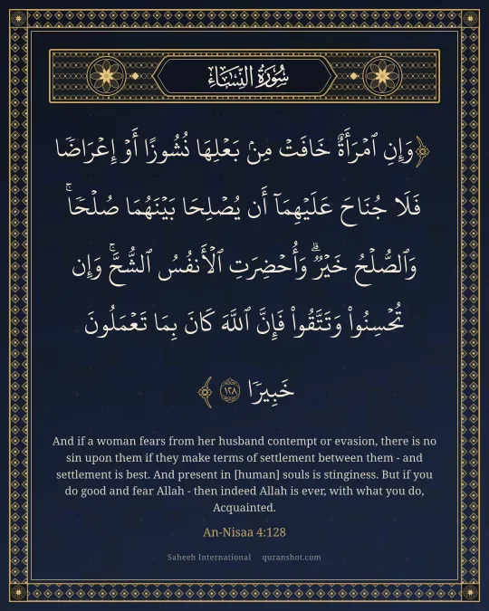 An-Nisaa 4:128 — وَإِنِ ٱمْرَأَةٌ خَافَتْ مِنۢ بَعْلِهَا نُشُوزًا أَوْ إِعْرَاضًا فَلَا جُنَاحَ عَلَيْهِمَآ أَن يُصْلِحَا بَيْنَهُمَا صُلْحًا ۚ وَٱلصُّلْحُ خَيْرٌ ۗ وَأُحْضِرَتِ ٱلْأَنفُسُ ٱلشُّحَّ ۚ وَإِن تُحْسِنُوا۟ وَتَتَّقُوا۟ فَإِنَّ ٱللَّهَ كَانَ بِمَا تَعْمَلُونَ خَبِيرًا