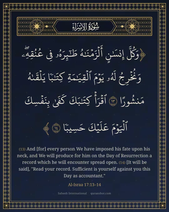Al-Israa 17:13–14 — وَكُلَّ إِنسَـٰنٍ أَلْزَمْنَـٰهُ طَـٰٓئِرَهُۥ فِى عُنُقِهِۦ ۖ وَنُخْرِجُ لَهُۥ يَوْمَ ٱلْقِيَـٰمَةِ كِتَـٰبًا يَلْقَىٰهُ مَنشُورًا ٱقْرَأْ كِتَـٰبَكَ كَفَىٰ بِنَفْسِكَ ٱلْيَوْمَ عَلَيْكَ حَسِيبًا