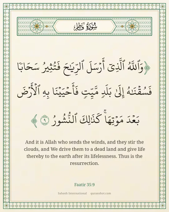 Faatir 35:9 — وَٱللَّهُ ٱلَّذِىٓ أَرْسَلَ ٱلرِّيَـٰحَ فَتُثِيرُ سَحَابًا فَسُقْنَـٰهُ إِلَىٰ بَلَدٍ مَّيِّتٍ فَأَحْيَيْنَا بِهِ ٱلْأَرْضَ بَعْدَ مَوْتِهَا ۚ كَذَٰلِكَ ٱلنُّشُورُ