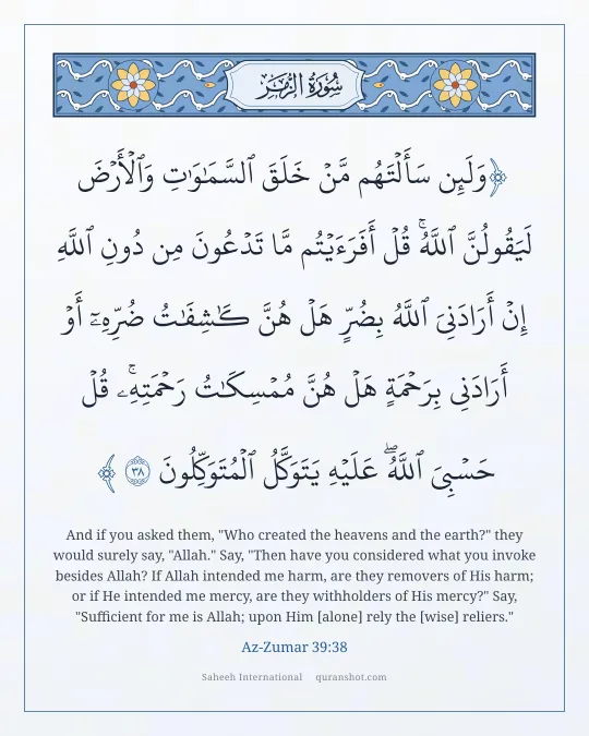 Az-Zumar 39:38 — وَلَئِن سَأَلْتَهُم مَّنْ خَلَقَ ٱلسَّمَـٰوَٰتِ وَٱلْأَرْضَ لَيَقُولُنَّ ٱللَّهُ ۚ قُلْ أَفَرَءَيْتُم مَّا تَدْعُونَ مِن دُونِ ٱللَّهِ إِنْ أَرَادَنِىَ ٱللَّهُ بِضُرٍّ هَلْ هُنَّ كَـٰشِفَـٰتُ ضُرِّهِۦٓ أَوْ أَرَادَنِى بِرَحْمَةٍ هَلْ هُنَّ مُمْسِكَـٰتُ رَحْمَتِهِۦ ۚ قُلْ حَسْبِىَ ٱللَّهُ ۖ عَلَيْهِ يَتَوَكَّلُ ٱلْمُتَوَكِّلُونَ