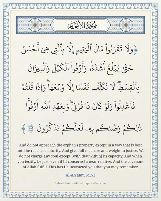 Al-An'aam 6:152 — وَلَا تَقْرَبُوا۟ مَالَ ٱلْيَتِيمِ إِلَّا بِٱلَّتِى هِىَ أَحْسَنُ حَتَّىٰ يَبْلُغَ أَشُدَّهُۥ ۖ وَأَوْفُوا۟ ٱلْكَيْلَ وَٱلْمِيزَانَ بِٱلْقِسْطِ ۖ لَا نُكَلِّفُ نَفْسًا إِلَّا وُسْعَهَا ۖ وَإِذَا قُلْتُمْ فَٱعْدِلُوا۟ وَلَوْ كَانَ ذَا قُرْبَىٰ ۖ وَبِعَهْدِ ٱللَّهِ أَوْفُوا۟ ۚ ذَٰلِكُمْ وَصَّىٰكُم بِهِۦ لَعَلَّكُمْ تَذَكَّرُونَ