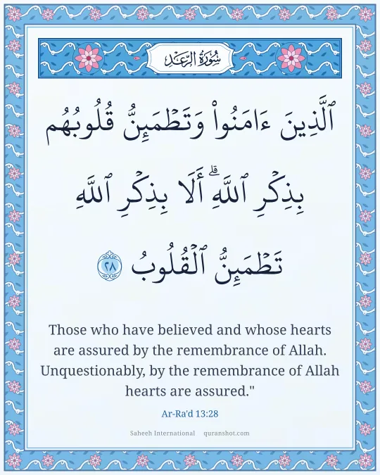 Ar-Ra'd 13:28 — ٱلَّذِينَ ءَامَنُوا۟ وَتَطْمَئِنُّ قُلُوبُهُم بِذِكْرِ ٱللَّهِ ۗ أَلَا بِذِكْرِ ٱللَّهِ تَطْمَئِنُّ ٱلْقُلُوبُ