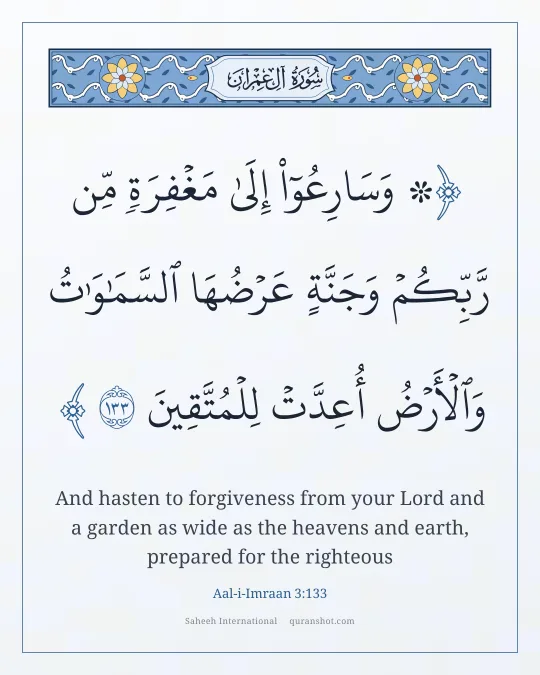 Aal-i-Imraan 3:133 — ۞ وَسَارِعُوٓا۟ إِلَىٰ مَغْفِرَةٍ مِّن رَّبِّكُمْ وَجَنَّةٍ عَرْضُهَا ٱلسَّمَـٰوَٰتُ وَٱلْأَرْضُ أُعِدَّتْ لِلْمُتَّقِينَ