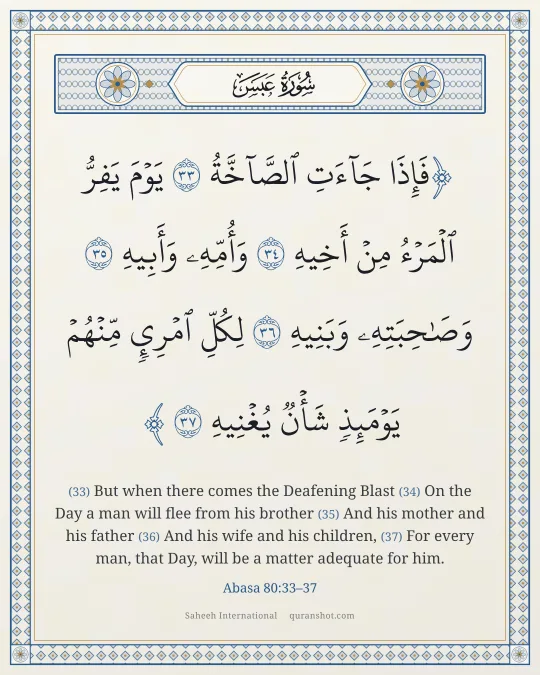 Abasa 80:33–37 — فَإِذَا جَآءَتِ ٱلصَّآخَّةُ يَوْمَ يَفِرُّ ٱلْمَرْءُ مِنْ أَخِيهِ وَأُمِّهِۦ وَأَبِيهِ وَصَـٰحِبَتِهِۦ وَبَنِيهِ لِكُلِّ ٱمْرِئٍ مِّنْهُمْ يَوْمَئِذٍ شَأْنٌ يُغْنِيهِ
