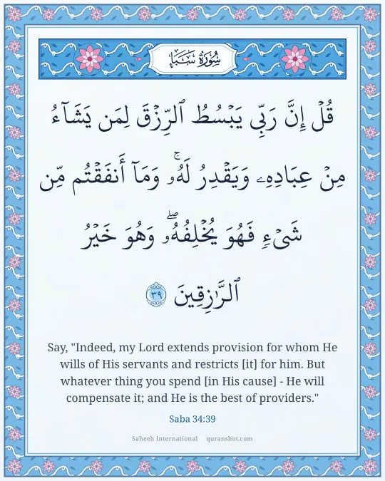 Saba 34:39 — قُلْ إِنَّ رَبِّى يَبْسُطُ ٱلرِّزْقَ لِمَن يَشَآءُ مِنْ عِبَادِهِۦ وَيَقْدِرُ لَهُۥ ۚ وَمَآ أَنفَقْتُم مِّن شَىْءٍ فَهُوَ يُخْلِفُهُۥ ۖ وَهُوَ خَيْرُ ٱلرَّٰزِقِينَ