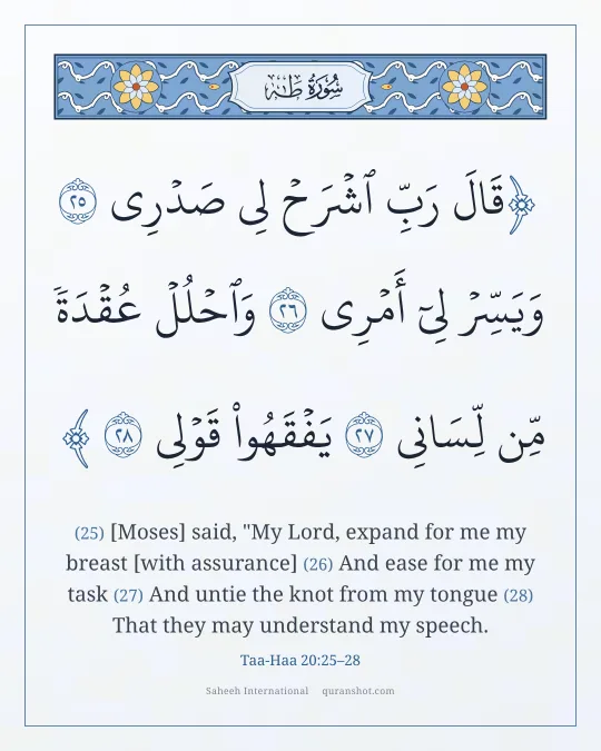 Taa-Haa 20:25–28 — قَالَ رَبِّ ٱشْرَحْ لِى صَدْرِى وَيَسِّرْ لِىٓ أَمْرِى وَٱحْلُلْ عُقْدَةً مِّن لِّسَانِى يَفْقَهُوا۟ قَوْلِى