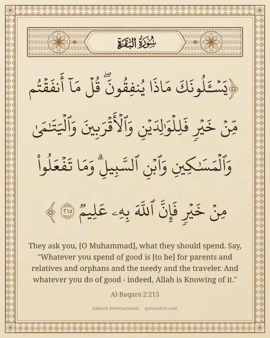 Al-Baqara 2:215 — يَسْـَٔلُونَكَ مَاذَا يُنفِقُونَ ۖ قُلْ مَآ أَنفَقْتُم مِّنْ خَيْرٍ فَلِلْوَٰلِدَيْنِ وَٱلْأَقْرَبِينَ وَٱلْيَتَـٰمَىٰ وَٱلْمَسَـٰكِينِ وَٱبْنِ ٱلسَّبِيلِ ۗ وَمَا تَفْعَلُوا۟ مِنْ خَيْرٍ فَإِنَّ ٱللَّهَ بِهِۦ عَلِيمٌ