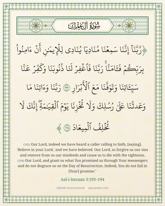 Aal-i-Imraan 3:193–194 — رَّبَّنَآ إِنَّنَا سَمِعْنَا مُنَادِيًا يُنَادِى لِلْإِيمَـٰنِ أَنْ ءَامِنُوا۟ بِرَبِّكُمْ فَـَٔامَنَّا ۚ رَبَّنَا فَٱغْفِرْ لَنَا ذُنُوبَنَا وَكَفِّرْ عَنَّا سَيِّـَٔاتِنَا وَتَوَفَّنَا مَعَ ٱلْأَبْرَارِ رَبَّنَا وَءَاتِنَا مَا وَعَدتَّنَا عَلَىٰ رُسُلِكَ وَلَا تُخْزِنَا يَوْمَ ٱلْقِيَـٰمَةِ ۗ إِنَّكَ لَا تُخْلِفُ ٱلْمِيعَادَ
