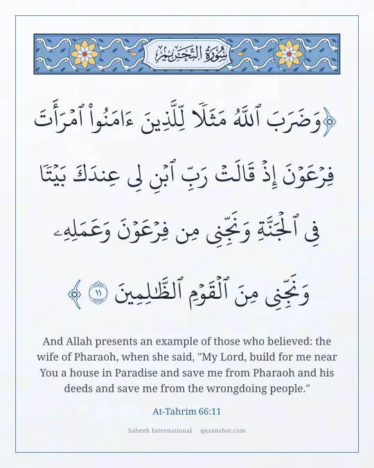 At-Tahrim 66:11 — وَضَرَبَ ٱللَّهُ مَثَلًا لِّلَّذِينَ ءَامَنُوا۟ ٱمْرَأَتَ فِرْعَوْنَ إِذْ قَالَتْ رَبِّ ٱبْنِ لِى عِندَكَ بَيْتًا فِى ٱلْجَنَّةِ وَنَجِّنِى مِن فِرْعَوْنَ وَعَمَلِهِۦ وَنَجِّنِى مِنَ ٱلْقَوْمِ ٱلظَّـٰلِمِينَ