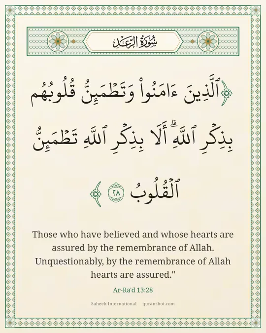 Ar-Ra'd 13:28 — ٱلَّذِينَ ءَامَنُوا۟ وَتَطْمَئِنُّ قُلُوبُهُم بِذِكْرِ ٱللَّهِ ۗ أَلَا بِذِكْرِ ٱللَّهِ تَطْمَئِنُّ ٱلْقُلُوبُ