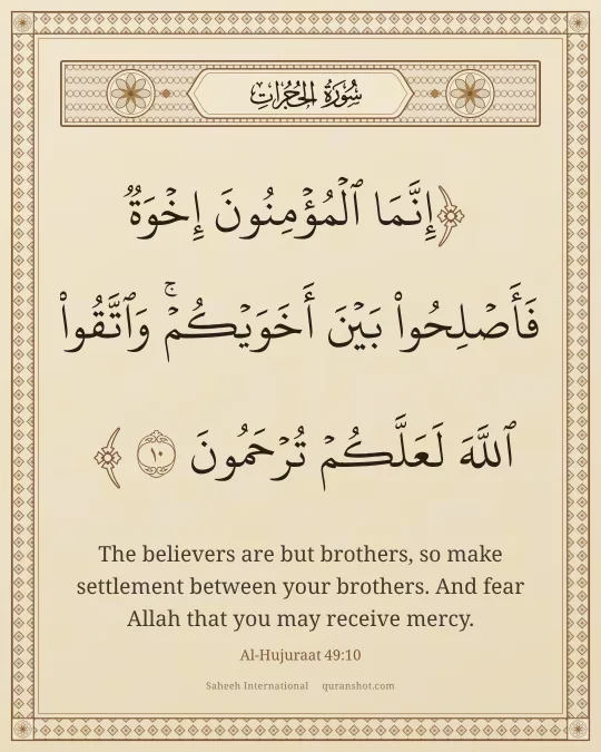 Al-Hujuraat 49:10 — إِنَّمَا ٱلْمُؤْمِنُونَ إِخْوَةٌ فَأَصْلِحُوا۟ بَيْنَ أَخَوَيْكُمْ ۚ وَٱتَّقُوا۟ ٱللَّهَ لَعَلَّكُمْ تُرْحَمُونَ
