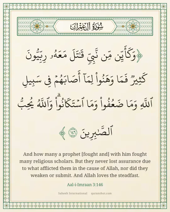Aal-i-Imraan 3:146 — وَكَأَيِّن مِّن نَّبِىٍّ قَـٰتَلَ مَعَهُۥ رِبِّيُّونَ كَثِيرٌ فَمَا وَهَنُوا۟ لِمَآ أَصَابَهُمْ فِى سَبِيلِ ٱللَّهِ وَمَا ضَعُفُوا۟ وَمَا ٱسْتَكَانُوا۟ ۗ وَٱللَّهُ يُحِبُّ ٱلصَّـٰبِرِينَ