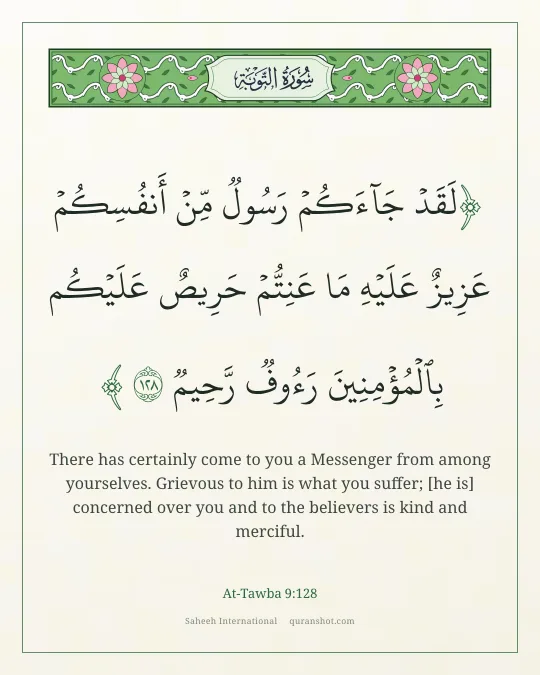 At-Tawba 9:128 — لَقَدْ جَآءَكُمْ رَسُولٌ مِّنْ أَنفُسِكُمْ عَزِيزٌ عَلَيْهِ مَا عَنِتُّمْ حَرِيصٌ عَلَيْكُم بِٱلْمُؤْمِنِينَ رَءُوفٌ رَّحِيمٌ