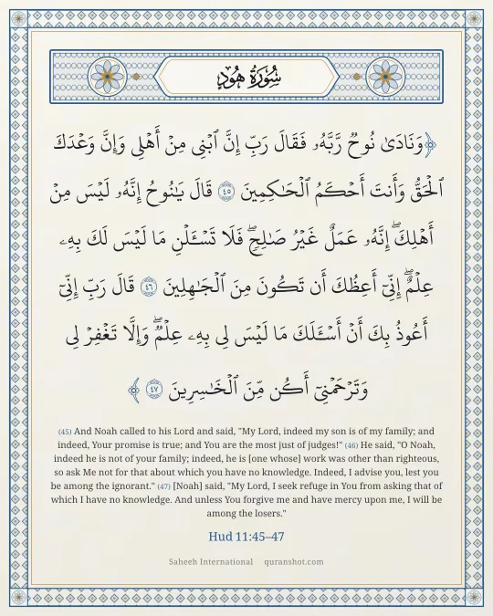 Hud 11:45–47 — وَنَادَىٰ نُوحٌ رَّبَّهُۥ فَقَالَ رَبِّ إِنَّ ٱبْنِى مِنْ أَهْلِى وَإِنَّ وَعْدَكَ ٱلْحَقُّ وَأَنتَ أَحْكَمُ ٱلْحَـٰكِمِينَ قَالَ يَـٰنُوحُ إِنَّهُۥ لَيْسَ مِنْ أَهْلِكَ ۖ إِنَّهُۥ عَمَلٌ غَيْرُ صَـٰلِحٍ ۖ فَلَا تَسْـَٔلْنِ مَا لَيْسَ لَكَ بِهِۦ عِلْمٌ ۖ إِنِّىٓ أَعِظُكَ أَن تَكُونَ مِنَ ٱلْجَـٰهِلِينَ قَالَ رَبِّ إِنِّىٓ أَعُوذُ بِكَ أَنْ أَسْـَٔلَكَ مَا لَيْسَ لِى بِهِۦ عِلْمٌ ۖ وَإِلَّا تَغْفِرْ لِى وَتَرْحَمْنِىٓ أَكُن مِّنَ ٱلْخَـٰسِرِينَ