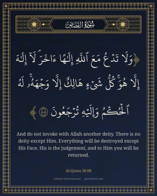 Al-Qasas 28:88 — وَلَا تَدْعُ مَعَ ٱللَّهِ إِلَـٰهًا ءَاخَرَ ۘ لَآ إِلَـٰهَ إِلَّا هُوَ ۚ كُلُّ شَىْءٍ هَالِكٌ إِلَّا وَجْهَهُۥ ۚ لَهُ ٱلْحُكْمُ وَإِلَيْهِ تُرْجَعُونَ