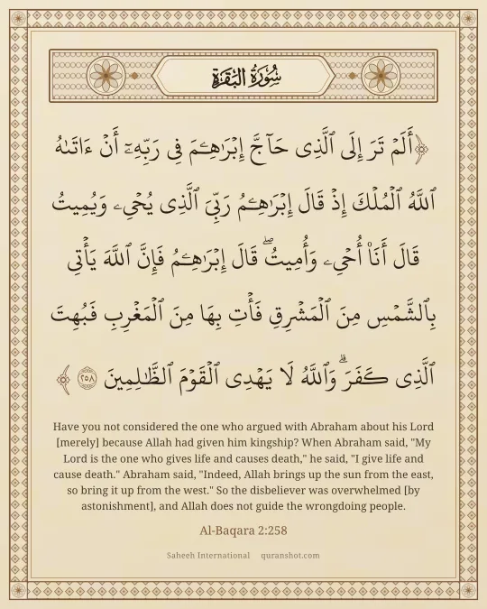 Al-Baqara 2:258 — أَلَمْ تَرَ إِلَى ٱلَّذِى حَآجَّ إِبْرَٰهِـۧمَ فِى رَبِّهِۦٓ أَنْ ءَاتَىٰهُ ٱللَّهُ ٱلْمُلْكَ إِذْ قَالَ إِبْرَٰهِـۧمُ رَبِّىَ ٱلَّذِى يُحْىِۦ وَيُمِيتُ قَالَ أَنَا۠ أُحْىِۦ وَأُمِيتُ ۖ قَالَ إِبْرَٰهِـۧمُ فَإِنَّ ٱللَّهَ يَأْتِى بِٱلشَّمْسِ مِنَ ٱلْمَشْرِقِ فَأْتِ بِهَا مِنَ ٱلْمَغْرِبِ فَبُهِتَ ٱلَّذِى كَفَرَ ۗ وَٱللَّهُ لَا يَهْدِى ٱلْقَوْمَ ٱلظَّـٰلِمِينَ