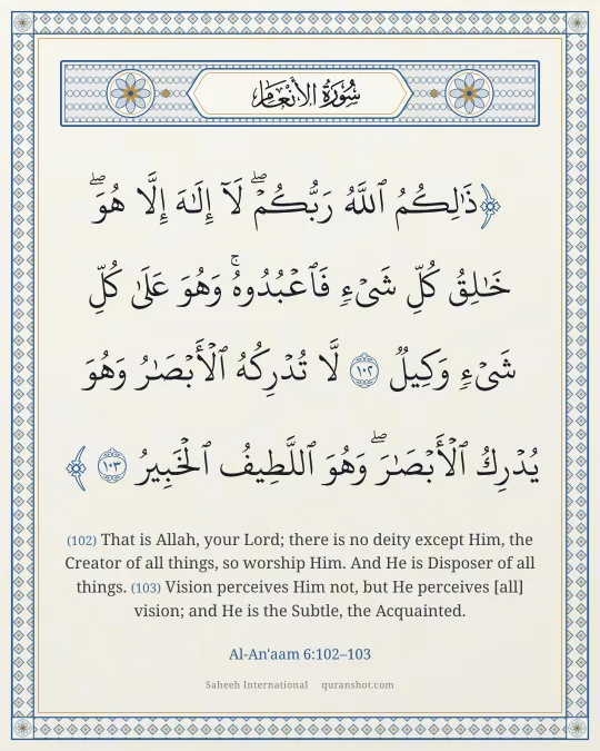 Al-An'aam 6:102–103 — ذَٰلِكُمُ ٱللَّهُ رَبُّكُمْ ۖ لَآ إِلَـٰهَ إِلَّا هُوَ ۖ خَـٰلِقُ كُلِّ شَىْءٍ فَٱعْبُدُوهُ ۚ وَهُوَ عَلَىٰ كُلِّ شَىْءٍ وَكِيلٌ لَّا تُدْرِكُهُ ٱلْأَبْصَـٰرُ وَهُوَ يُدْرِكُ ٱلْأَبْصَـٰرَ ۖ وَهُوَ ٱللَّطِيفُ ٱلْخَبِيرُ