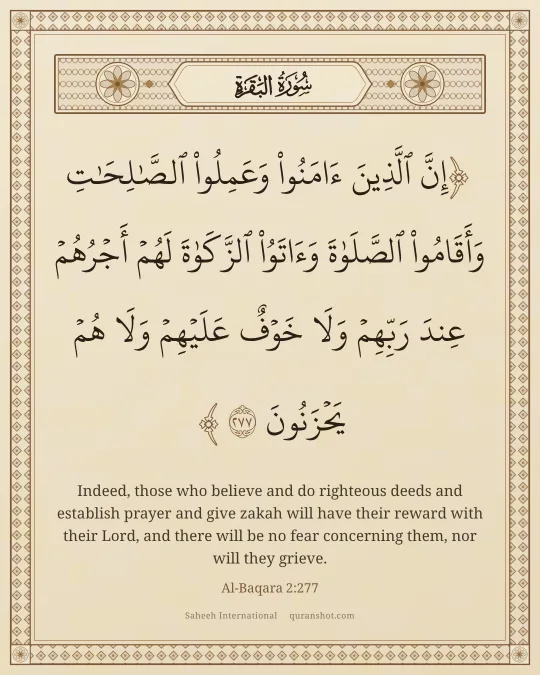 Al-Baqara 2:277 — إِنَّ ٱلَّذِينَ ءَامَنُوا۟ وَعَمِلُوا۟ ٱلصَّـٰلِحَـٰتِ وَأَقَامُوا۟ ٱلصَّلَوٰةَ وَءَاتَوُا۟ ٱلزَّكَوٰةَ لَهُمْ أَجْرُهُمْ عِندَ رَبِّهِمْ وَلَا خَوْفٌ عَلَيْهِمْ وَلَا هُمْ يَحْزَنُونَ