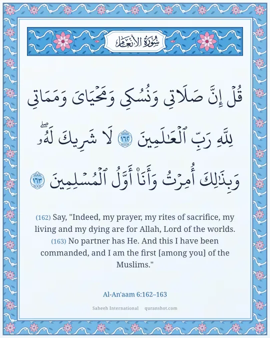 Al-An'aam 6:162–163 — قُلْ إِنَّ صَلَاتِى وَنُسُكِى وَمَحْيَاىَ وَمَمَاتِى لِلَّهِ رَبِّ ٱلْعَـٰلَمِينَ لَا شَرِيكَ لَهُۥ ۖ وَبِذَٰلِكَ أُمِرْتُ وَأَنَا۠ أَوَّلُ ٱلْمُسْلِمِينَ