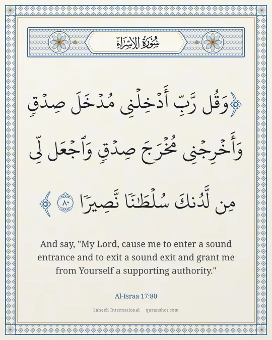 Al-Israa 17:80 — وَقُل رَّبِّ أَدْخِلْنِى مُدْخَلَ صِدْقٍ وَأَخْرِجْنِى مُخْرَجَ صِدْقٍ وَٱجْعَل لِّى مِن لَّدُنكَ سُلْطَـٰنًا نَّصِيرًا