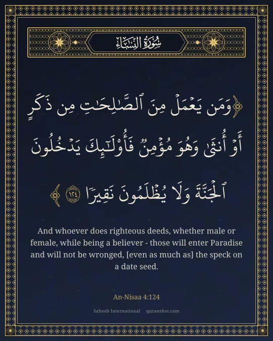 An-Nisaa 4:124 — وَمَن يَعْمَلْ مِنَ ٱلصَّـٰلِحَـٰتِ مِن ذَكَرٍ أَوْ أُنثَىٰ وَهُوَ مُؤْمِنٌ فَأُو۟لَـٰٓئِكَ يَدْخُلُونَ ٱلْجَنَّةَ وَلَا يُظْلَمُونَ نَقِيرًا
