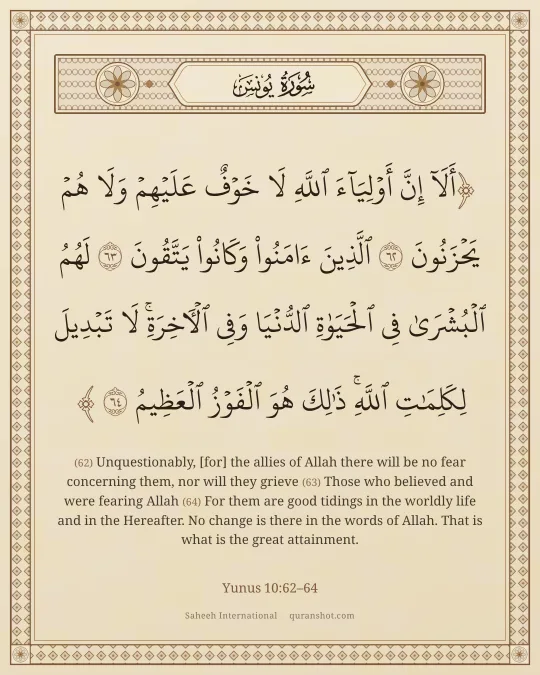 Yunus 10:62–64 — أَلَآ إِنَّ أَوْلِيَآءَ ٱللَّهِ لَا خَوْفٌ عَلَيْهِمْ وَلَا هُمْ يَحْزَنُونَ ٱلَّذِينَ ءَامَنُوا۟ وَكَانُوا۟ يَتَّقُونَ لَهُمُ ٱلْبُشْرَىٰ فِى ٱلْحَيَوٰةِ ٱلدُّنْيَا وَفِى ٱلْـَٔاخِرَةِ ۚ لَا تَبْدِيلَ لِكَلِمَـٰتِ ٱللَّهِ ۚ ذَٰلِكَ هُوَ ٱلْفَوْزُ ٱلْعَظِيمُ