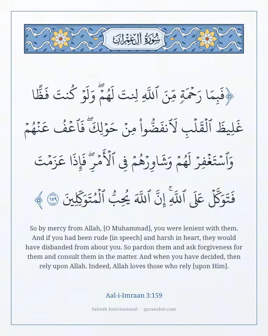 Aal-i-Imraan 3:159 — فَبِمَا رَحْمَةٍ مِّنَ ٱللَّهِ لِنتَ لَهُمْ ۖ وَلَوْ كُنتَ فَظًّا غَلِيظَ ٱلْقَلْبِ لَٱنفَضُّوا۟ مِنْ حَوْلِكَ ۖ فَٱعْفُ عَنْهُمْ وَٱسْتَغْفِرْ لَهُمْ وَشَاوِرْهُمْ فِى ٱلْأَمْرِ ۖ فَإِذَا عَزَمْتَ فَتَوَكَّلْ عَلَى ٱللَّهِ ۚ إِنَّ ٱللَّهَ يُحِبُّ ٱلْمُتَوَكِّلِينَ