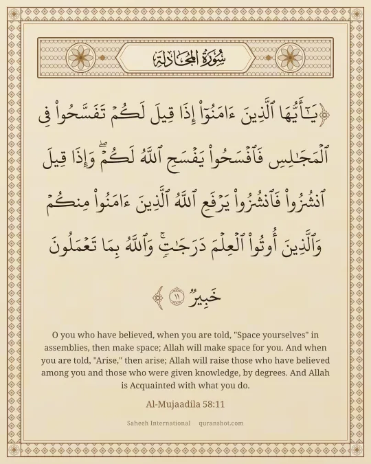 Al-Mujaadila 58:11 — يَـٰٓأَيُّهَا ٱلَّذِينَ ءَامَنُوٓا۟ إِذَا قِيلَ لَكُمْ تَفَسَّحُوا۟ فِى ٱلْمَجَـٰلِسِ فَٱفْسَحُوا۟ يَفْسَحِ ٱللَّهُ لَكُمْ ۖ وَإِذَا قِيلَ ٱنشُزُوا۟ فَٱنشُزُوا۟ يَرْفَعِ ٱللَّهُ ٱلَّذِينَ ءَامَنُوا۟ مِنكُمْ وَٱلَّذِينَ أُوتُوا۟ ٱلْعِلْمَ دَرَجَـٰتٍ ۚ وَٱللَّهُ بِمَا تَعْمَلُونَ خَبِيرٌ