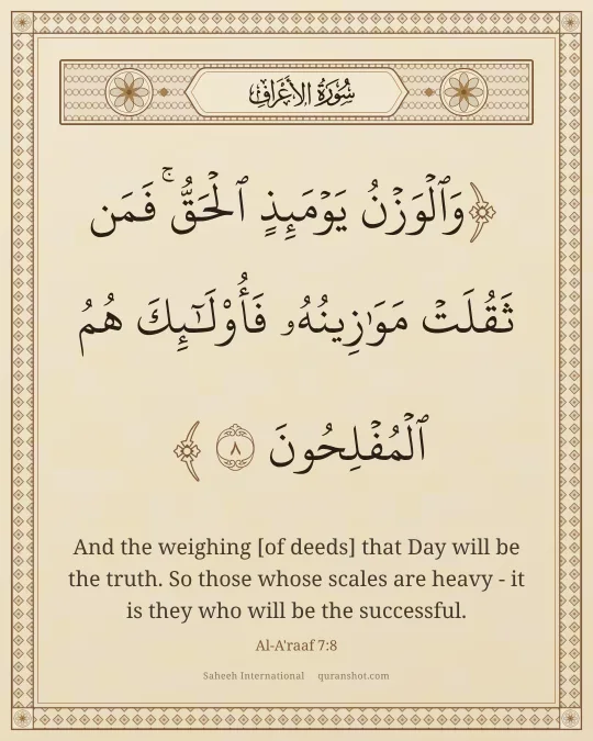 Al-A'raaf 7:8 — وَٱلْوَزْنُ يَوْمَئِذٍ ٱلْحَقُّ ۚ فَمَن ثَقُلَتْ مَوَٰزِينُهُۥ فَأُو۟لَـٰٓئِكَ هُمُ ٱلْمُفْلِحُونَ