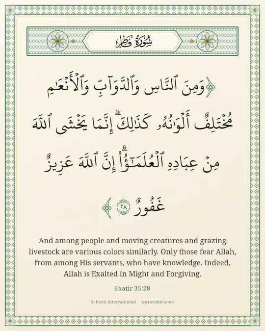 Faatir 35:28 — وَمِنَ ٱلنَّاسِ وَٱلدَّوَآبِّ وَٱلْأَنْعَـٰمِ مُخْتَلِفٌ أَلْوَٰنُهُۥ كَذَٰلِكَ ۗ إِنَّمَا يَخْشَى ٱللَّهَ مِنْ عِبَادِهِ ٱلْعُلَمَـٰٓؤُا۟ ۗ إِنَّ ٱللَّهَ عَزِيزٌ غَفُورٌ