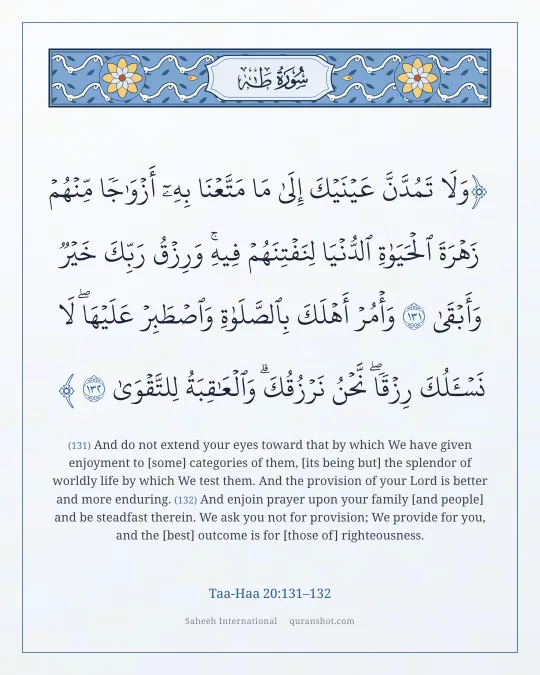 Taa-Haa 20:131–132 — وَلَا تَمُدَّنَّ عَيْنَيْكَ إِلَىٰ مَا مَتَّعْنَا بِهِۦٓ أَزْوَٰجًا مِّنْهُمْ زَهْرَةَ ٱلْحَيَوٰةِ ٱلدُّنْيَا لِنَفْتِنَهُمْ فِيهِ ۚ وَرِزْقُ رَبِّكَ خَيْرٌ وَأَبْقَىٰ وَأْمُرْ أَهْلَكَ بِٱلصَّلَوٰةِ وَٱصْطَبِرْ عَلَيْهَا ۖ لَا نَسْـَٔلُكَ رِزْقًا ۖ نَّحْنُ نَرْزُقُكَ ۗ وَٱلْعَـٰقِبَةُ لِلتَّقْوَىٰ