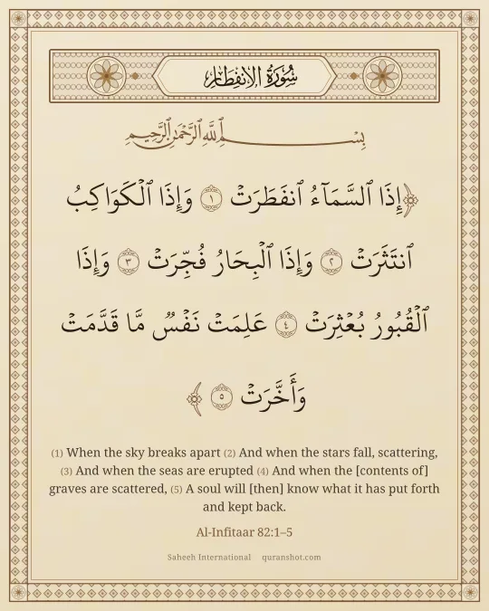 Al-Infitaar 82:1–5 — إِذَا ٱلسَّمَآءُ ٱنفَطَرَتْ وَإِذَا ٱلْكَوَاكِبُ ٱنتَثَرَتْ وَإِذَا ٱلْبِحَارُ فُجِّرَتْ وَإِذَا ٱلْقُبُورُ بُعْثِرَتْ عَلِمَتْ نَفْسٌ مَّا قَدَّمَتْ وَأَخَّرَتْ