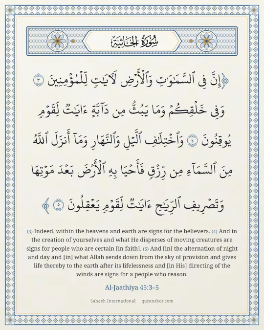 Al-Jaathiya 45:3–5 — إِنَّ فِى ٱلسَّمَـٰوَٰتِ وَٱلْأَرْضِ لَـَٔايَـٰتٍ لِّلْمُؤْمِنِينَ وَفِى خَلْقِكُمْ وَمَا يَبُثُّ مِن دَآبَّةٍ ءَايَـٰتٌ لِّقَوْمٍ يُوقِنُونَ وَٱخْتِلَـٰفِ ٱلَّيْلِ وَٱلنَّهَارِ وَمَآ أَنزَلَ ٱللَّهُ مِنَ ٱلسَّمَآءِ مِن رِّزْقٍ فَأَحْيَا بِهِ ٱلْأَرْضَ بَعْدَ مَوْتِهَا وَتَصْرِيفِ ٱلرِّيَـٰحِ ءَايَـٰتٌ لِّقَوْمٍ يَعْقِلُونَ