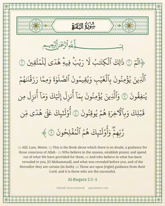 Al-Baqara 2:1–5 — الٓمٓ ذَٰلِكَ ٱلْكِتَـٰبُ لَا رَيْبَ ۛ فِيهِ ۛ هُدًى لِّلْمُتَّقِينَ ٱلَّذِينَ يُؤْمِنُونَ بِٱلْغَيْبِ وَيُقِيمُونَ ٱلصَّلَوٰةَ وَمِمَّا رَزَقْنَـٰهُمْ يُنفِقُونَ وَٱلَّذِينَ يُؤْمِنُونَ بِمَآ أُنزِلَ إِلَيْكَ وَمَآ أُنزِلَ مِن قَبْلِكَ وَبِٱلْـَٔاخِرَةِ هُمْ يُوقِنُونَ أُو۟لَـٰٓئِكَ عَلَىٰ هُدًى مِّن رَّبِّهِمْ ۖ وَأُو۟لَـٰٓئِكَ هُمُ ٱلْمُفْلِحُونَ