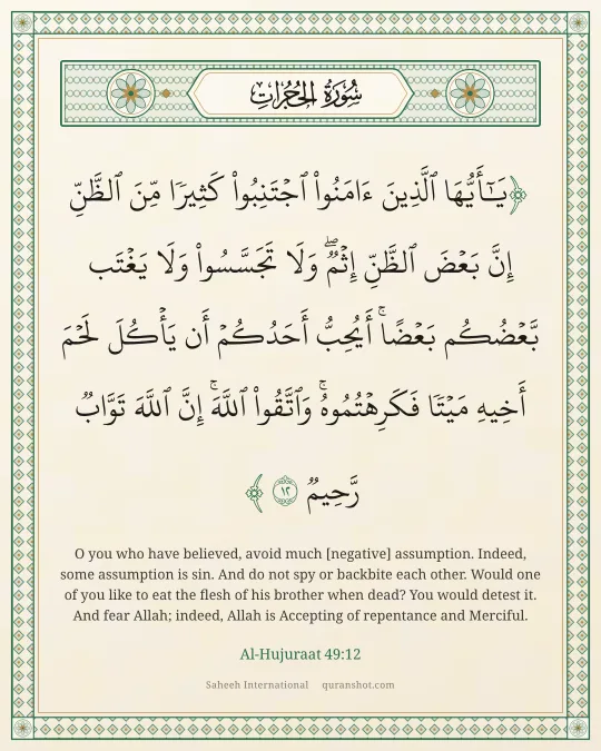 Al-Hujuraat 49:12 — يَـٰٓأَيُّهَا ٱلَّذِينَ ءَامَنُوا۟ ٱجْتَنِبُوا۟ كَثِيرًا مِّنَ ٱلظَّنِّ إِنَّ بَعْضَ ٱلظَّنِّ إِثْمٌ ۖ وَلَا تَجَسَّسُوا۟ وَلَا يَغْتَب بَّعْضُكُم بَعْضًا ۚ أَيُحِبُّ أَحَدُكُمْ أَن يَأْكُلَ لَحْمَ أَخِيهِ مَيْتًا فَكَرِهْتُمُوهُ ۚ وَٱتَّقُوا۟ ٱللَّهَ ۚ إِنَّ ٱللَّهَ تَوَّابٌ رَّحِيمٌ