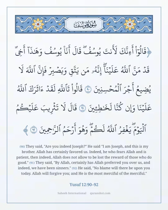 Yusuf 12:90–92 — قَالُوٓا۟ أَءِنَّكَ لَأَنتَ يُوسُفُ ۖ قَالَ أَنَا۠ يُوسُفُ وَهَـٰذَآ أَخِى ۖ قَدْ مَنَّ ٱللَّهُ عَلَيْنَآ ۖ إِنَّهُۥ مَن يَتَّقِ وَيَصْبِرْ فَإِنَّ ٱللَّهَ لَا يُضِيعُ أَجْرَ ٱلْمُحْسِنِينَ قَالُوا۟ تَٱللَّهِ لَقَدْ ءَاثَرَكَ ٱللَّهُ عَلَيْنَا وَإِن كُنَّا لَخَـٰطِـِٔينَ قَالَ لَا تَثْرِيبَ عَلَيْكُمُ ٱلْيَوْمَ ۖ يَغْفِرُ ٱللَّهُ لَكُمْ ۖ وَهُوَ أَرْحَمُ ٱلرَّٰحِمِينَ