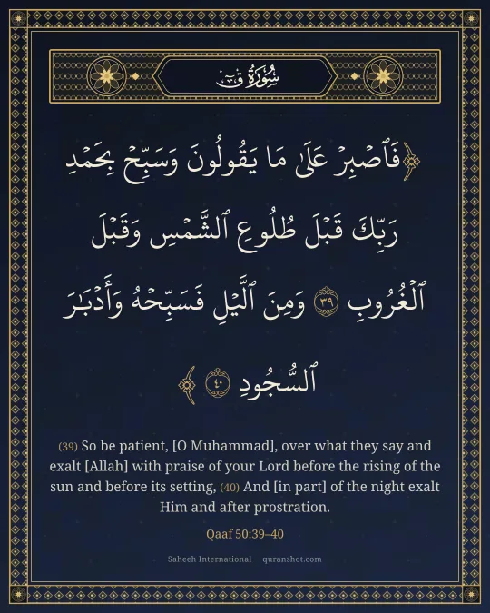 Qaaf 50:39–40 — فَٱصْبِرْ عَلَىٰ مَا يَقُولُونَ وَسَبِّحْ بِحَمْدِ رَبِّكَ قَبْلَ طُلُوعِ ٱلشَّمْسِ وَقَبْلَ ٱلْغُرُوبِ وَمِنَ ٱلَّيْلِ فَسَبِّحْهُ وَأَدْبَـٰرَ ٱلسُّجُودِ