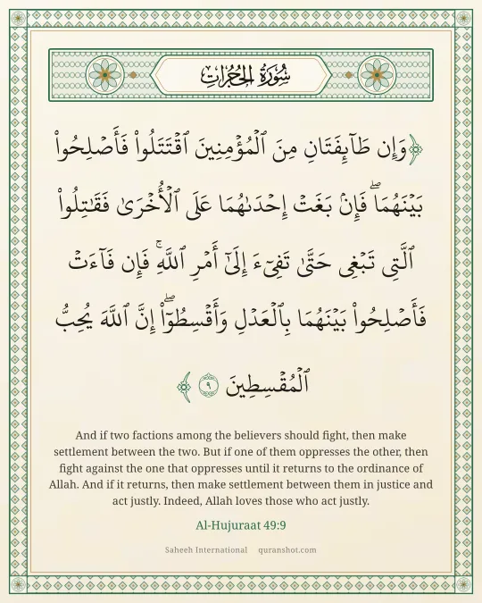 Al-Hujuraat 49:9 — وَإِن طَآئِفَتَانِ مِنَ ٱلْمُؤْمِنِينَ ٱقْتَتَلُوا۟ فَأَصْلِحُوا۟ بَيْنَهُمَا ۖ فَإِنۢ بَغَتْ إِحْدَىٰهُمَا عَلَى ٱلْأُخْرَىٰ فَقَـٰتِلُوا۟ ٱلَّتِى تَبْغِى حَتَّىٰ تَفِىٓءَ إِلَىٰٓ أَمْرِ ٱللَّهِ ۚ فَإِن فَآءَتْ فَأَصْلِحُوا۟ بَيْنَهُمَا بِٱلْعَدْلِ وَأَقْسِطُوٓا۟ ۖ إِنَّ ٱللَّهَ يُحِبُّ ٱلْمُقْسِطِينَ