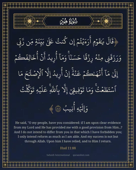 Hud 11:88 — قَالَ يَـٰقَوْمِ أَرَءَيْتُمْ إِن كُنتُ عَلَىٰ بَيِّنَةٍ مِّن رَّبِّى وَرَزَقَنِى مِنْهُ رِزْقًا حَسَنًا ۚ وَمَآ أُرِيدُ أَنْ أُخَالِفَكُمْ إِلَىٰ مَآ أَنْهَىٰكُمْ عَنْهُ ۚ إِنْ أُرِيدُ إِلَّا ٱلْإِصْلَـٰحَ مَا ٱسْتَطَعْتُ ۚ وَمَا تَوْفِيقِىٓ إِلَّا بِٱللَّهِ ۚ عَلَيْهِ تَوَكَّلْتُ وَإِلَيْهِ أُنِيبُ