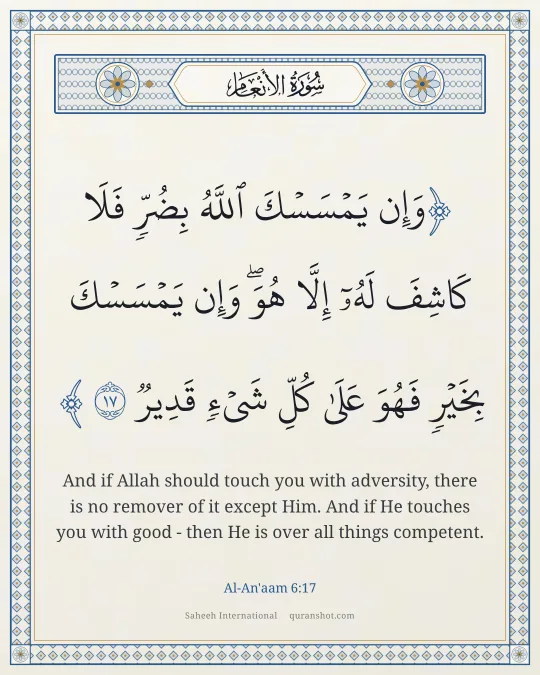 Al-An'aam 6:17 — وَإِن يَمْسَسْكَ ٱللَّهُ بِضُرٍّ فَلَا كَاشِفَ لَهُۥٓ إِلَّا هُوَ ۖ وَإِن يَمْسَسْكَ بِخَيْرٍ فَهُوَ عَلَىٰ كُلِّ شَىْءٍ قَدِيرٌ