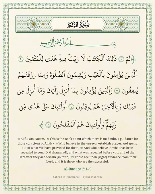 Al-Baqara 2:1–5 — الٓمٓ ذَٰلِكَ ٱلْكِتَـٰبُ لَا رَيْبَ ۛ فِيهِ ۛ هُدًى لِّلْمُتَّقِينَ ٱلَّذِينَ يُؤْمِنُونَ بِٱلْغَيْبِ وَيُقِيمُونَ ٱلصَّلَوٰةَ وَمِمَّا رَزَقْنَـٰهُمْ يُنفِقُونَ وَٱلَّذِينَ يُؤْمِنُونَ بِمَآ أُنزِلَ إِلَيْكَ وَمَآ أُنزِلَ مِن قَبْلِكَ وَبِٱلْـَٔاخِرَةِ هُمْ يُوقِنُونَ أُو۟لَـٰٓئِكَ عَلَىٰ هُدًى مِّن رَّبِّهِمْ ۖ وَأُو۟لَـٰٓئِكَ هُمُ ٱلْمُفْلِحُونَ