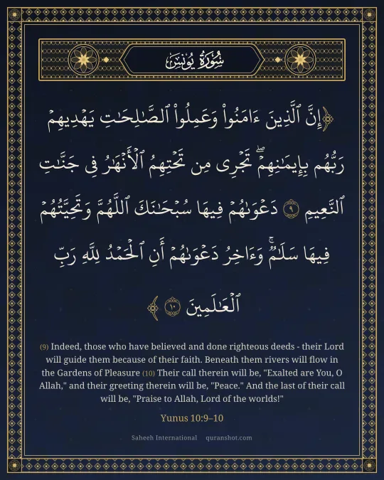 Yunus 10:9–10 — إِنَّ ٱلَّذِينَ ءَامَنُوا۟ وَعَمِلُوا۟ ٱلصَّـٰلِحَـٰتِ يَهْدِيهِمْ رَبُّهُم بِإِيمَـٰنِهِمْ ۖ تَجْرِى مِن تَحْتِهِمُ ٱلْأَنْهَـٰرُ فِى جَنَّـٰتِ ٱلنَّعِيمِ دَعْوَىٰهُمْ فِيهَا سُبْحَـٰنَكَ ٱللَّهُمَّ وَتَحِيَّتُهُمْ فِيهَا سَلَـٰمٌ ۚ وَءَاخِرُ دَعْوَىٰهُمْ أَنِ ٱلْحَمْدُ لِلَّهِ رَبِّ ٱلْعَـٰلَمِينَ