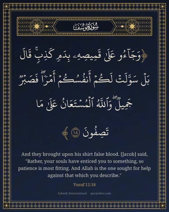 Yusuf 12:18 — وَجَآءُو عَلَىٰ قَمِيصِهِۦ بِدَمٍ كَذِبٍ ۚ قَالَ بَلْ سَوَّلَتْ لَكُمْ أَنفُسُكُمْ أَمْرًا ۖ فَصَبْرٌ جَمِيلٌ ۖ وَٱللَّهُ ٱلْمُسْتَعَانُ عَلَىٰ مَا تَصِفُونَ
