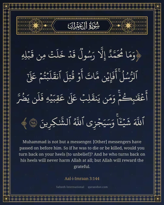 Aal-i-Imraan 3:144 — وَمَا مُحَمَّدٌ إِلَّا رَسُولٌ قَدْ خَلَتْ مِن قَبْلِهِ ٱلرُّسُلُ ۚ أَفَإِي۟ن مَّاتَ أَوْ قُتِلَ ٱنقَلَبْتُمْ عَلَىٰٓ أَعْقَـٰبِكُمْ ۚ وَمَن يَنقَلِبْ عَلَىٰ عَقِبَيْهِ فَلَن يَضُرَّ ٱللَّهَ شَيْـًٔا ۗ وَسَيَجْزِى ٱللَّهُ ٱلشَّـٰكِرِينَ
