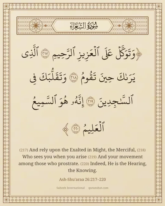 Ash-Shu'araa 26:217–220 — وَتَوَكَّلْ عَلَى ٱلْعَزِيزِ ٱلرَّحِيمِ ٱلَّذِى يَرَىٰكَ حِينَ تَقُومُ وَتَقَلُّبَكَ فِى ٱلسَّـٰجِدِينَ إِنَّهُۥ هُوَ ٱلسَّمِيعُ ٱلْعَلِيمُ