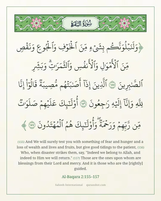 Al-Baqara 2:155–157 — وَلَنَبْلُوَنَّكُم بِشَىْءٍ مِّنَ ٱلْخَوْفِ وَٱلْجُوعِ وَنَقْصٍ مِّنَ ٱلْأَمْوَٰلِ وَٱلْأَنفُسِ وَٱلثَّمَرَٰتِ ۗ وَبَشِّرِ ٱلصَّـٰبِرِينَ ٱلَّذِينَ إِذَآ أَصَـٰبَتْهُم مُّصِيبَةٌ قَالُوٓا۟ إِنَّا لِلَّهِ وَإِنَّآ إِلَيْهِ رَٰجِعُونَ أُو۟لَـٰٓئِكَ عَلَيْهِمْ صَلَوَٰتٌ مِّن رَّبِّهِمْ وَرَحْمَةٌ ۖ وَأُو۟لَـٰٓئِكَ هُمُ ٱلْمُهْتَدُونَ