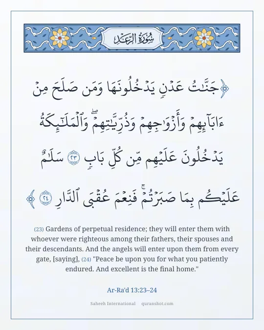 Ar-Ra'd 13:23–24 — جَنَّـٰتُ عَدْنٍ يَدْخُلُونَهَا وَمَن صَلَحَ مِنْ ءَابَآئِهِمْ وَأَزْوَٰجِهِمْ وَذُرِّيَّـٰتِهِمْ ۖ وَٱلْمَلَـٰٓئِكَةُ يَدْخُلُونَ عَلَيْهِم مِّن كُلِّ بَابٍ سَلَـٰمٌ عَلَيْكُم بِمَا صَبَرْتُمْ ۚ فَنِعْمَ عُقْبَى ٱلدَّارِ